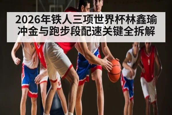 2026年铁人三项世界杯林鑫瑜冲金与跑步段配速关键全拆解